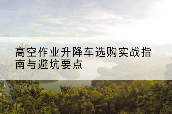 南康升降车怎么选-高空作业升降车选购实战指南与避坑要点