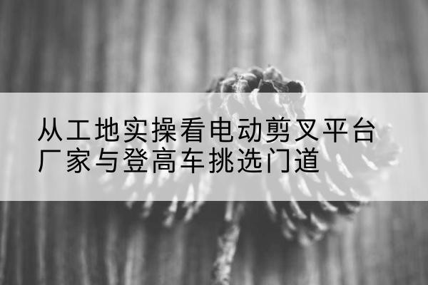 南康电动剪叉升降平台厂家-从工地实操看电动剪叉平台厂家与登高车挑选门道