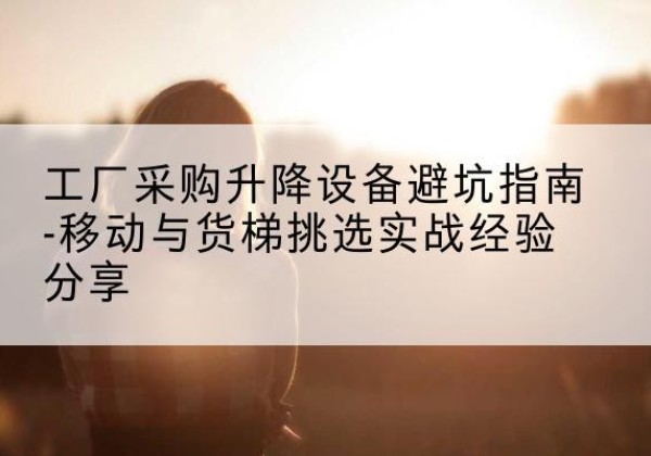 南康移动式升降机怎么选-工厂采购升降设备避坑指南-移动与货梯挑选实战经验分享