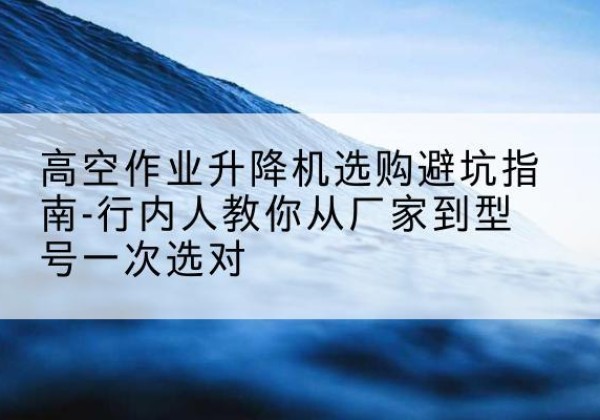 南康升降平台厂家-高空作业升降机选购避坑指南-行内人教你从厂家到型号一次选对