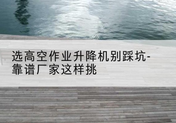 南康剪叉式升降机厂家-选高空作业升降机别踩坑-靠谱厂家这样挑