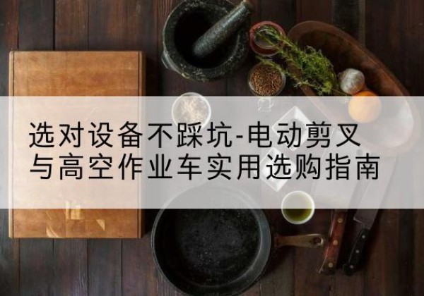 南康电动剪叉升降平台怎么选-选对设备不踩坑-电动剪叉与高空作业车实用选购指南