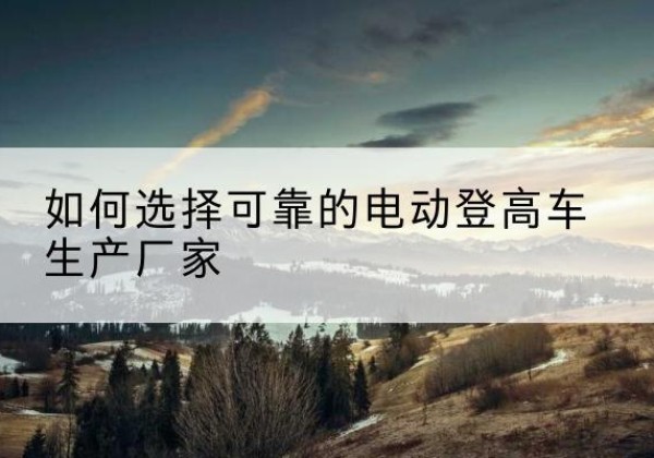 南康电动登高车厂家-如何选择可靠的电动登高车生产厂家