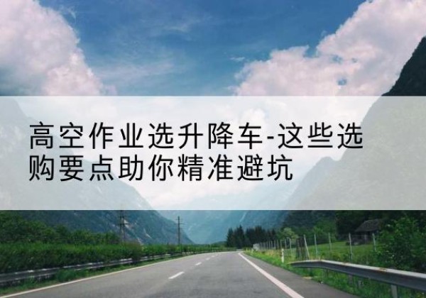 南康升降车厂家-高空作业选升降车-这些选购要点助你*避坑