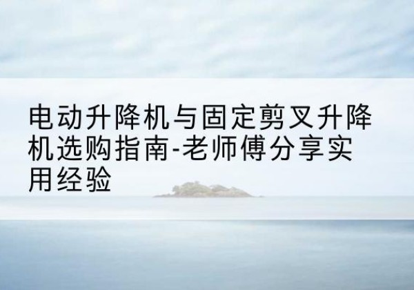 南康电动升降机怎么选-电动升降机与固定剪叉升降机选购指南-老师傅分享实用经验
