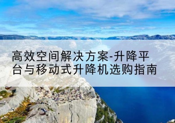 南康升降平台厂家-*空间解决方案-升降平台与移动式升降机选购指南