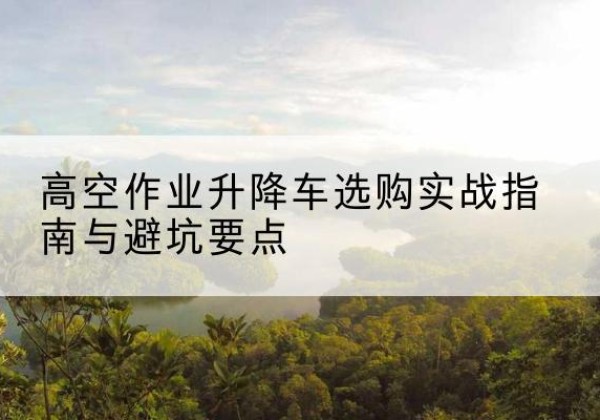 南康升降车怎么选-高空作业升降车选购实战指南与避坑要点