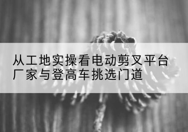 南康电动剪叉升降平台厂家-从工地实操看电动剪叉平台厂家与登高车挑选门道