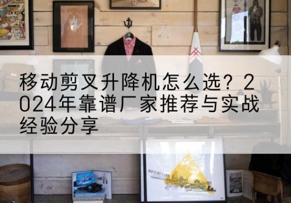 南康升降平台厂家推荐-移动剪叉升降机怎么选？2024年靠谱厂家推荐与实战经验分享